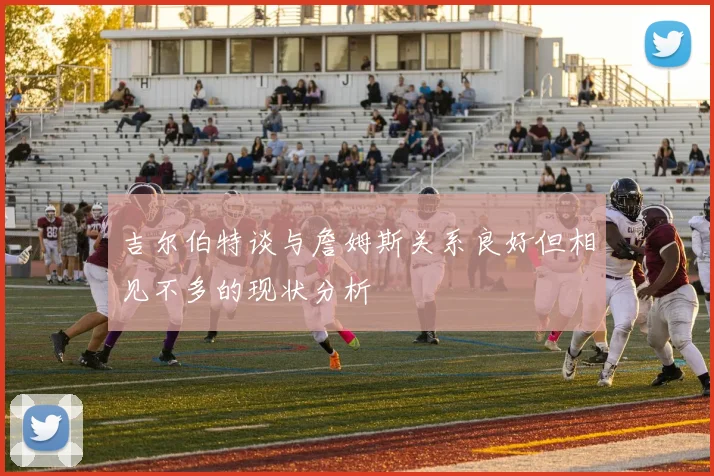 吉尔伯特谈与詹姆斯关系良好但相见不多的现状分析