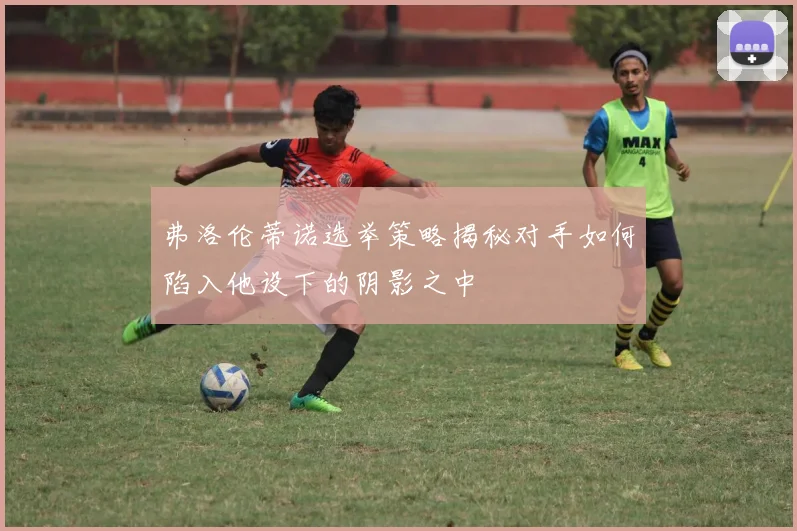 弗洛伦蒂诺选举策略揭秘对手如何陷入他设下的阴影之中