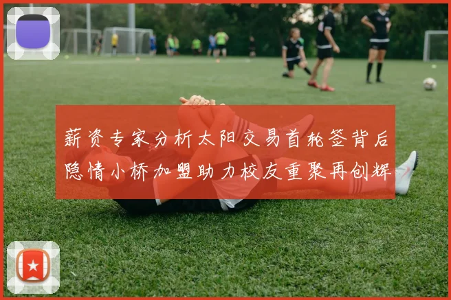薪资专家分析太阳交易首轮签背后隐情小桥加盟助力校友重聚再创辉煌