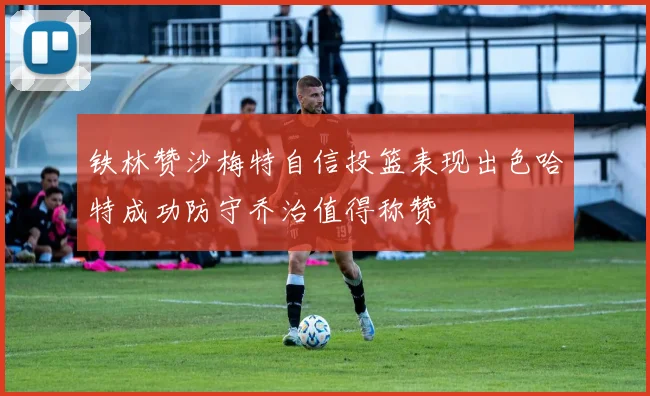 铁林赞沙梅特自信投篮表现出色哈特成功防守乔治值得称赞
