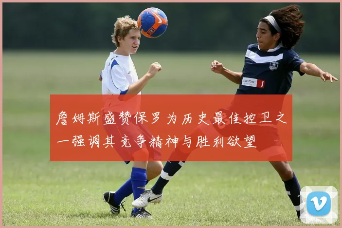 詹姆斯盛赞保罗为历史最佳控卫之一强调其竞争精神与胜利欲望