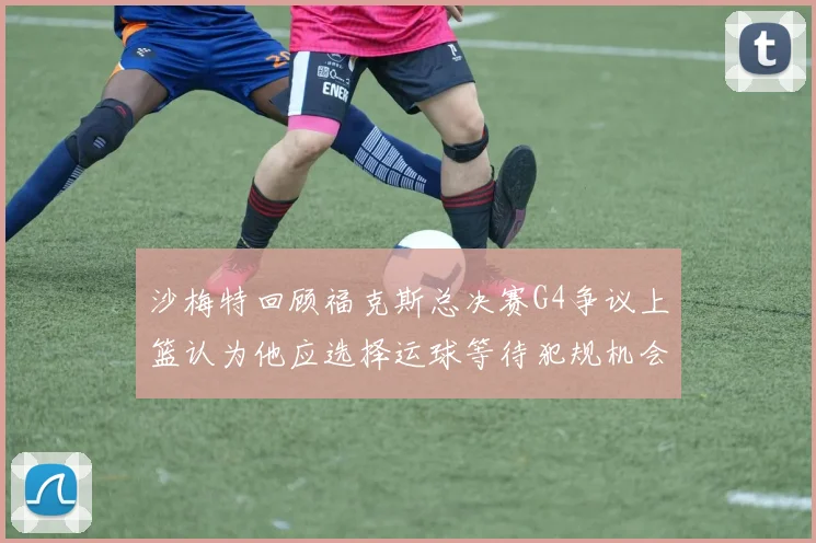 沙梅特回顾福克斯总决赛G4争议上篮认为他应选择运球等待犯规机会