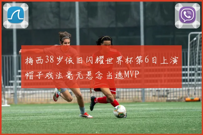 梅西38岁依旧闪耀世界杯第6日上演帽子戏法毫无悬念当选MVP