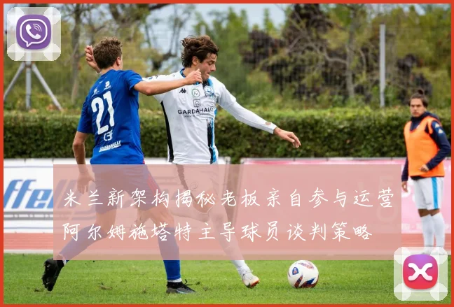 米兰新架构揭秘老板亲自参与运营阿尔姆施塔特主导球员谈判策略
