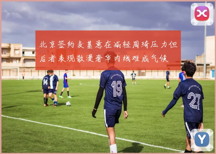 北京签约麦基意在减轻周琦压力但后者表现散漫奢华内线难成气候