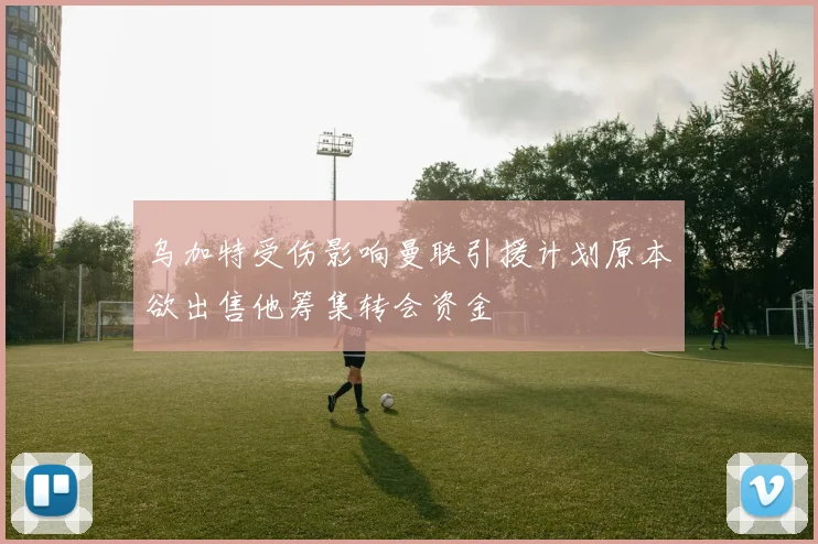 乌加特受伤影响曼联引援计划原本欲出售他筹集转会资金