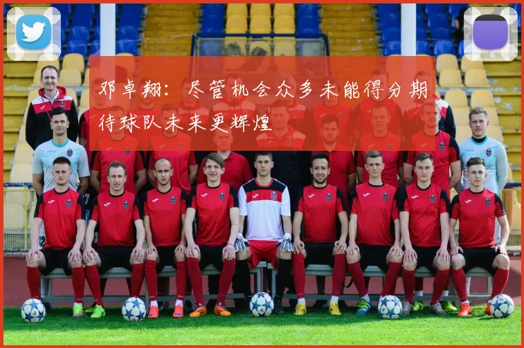 邓卓翔：尽管机会众多未能得分期待球队未来更辉煌