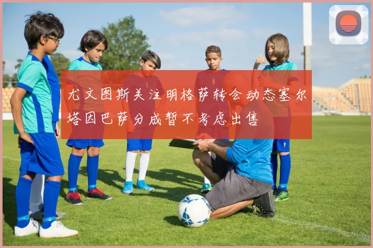 尤文图斯关注明格萨转会动态塞尔塔因巴萨分成暂不考虑出售