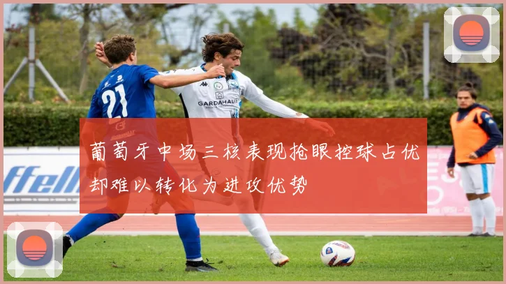 葡萄牙中场三核表现抢眼控球占优却难以转化为进攻优势