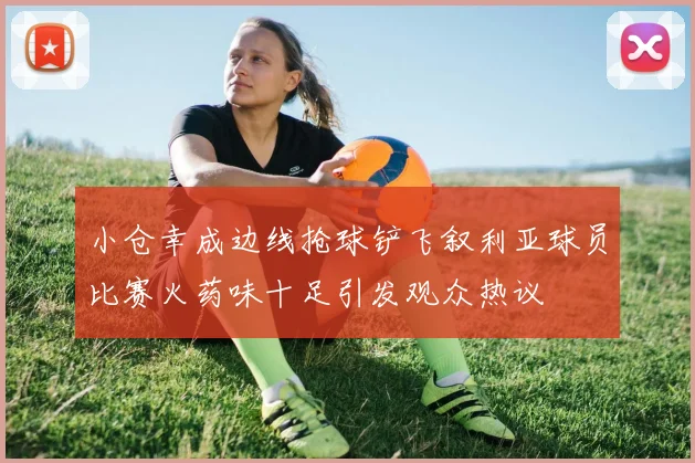 小仓幸成边线抢球铲飞叙利亚球员比赛火药味十足引发观众热议