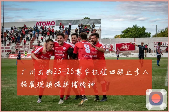 广州龙狮25-26赛季征程回顾止步八强展现顽强拼搏精神