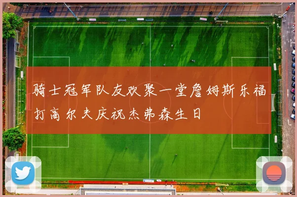 骑士冠军队友欢聚一堂詹姆斯乐福打高尔夫庆祝杰弗森生日