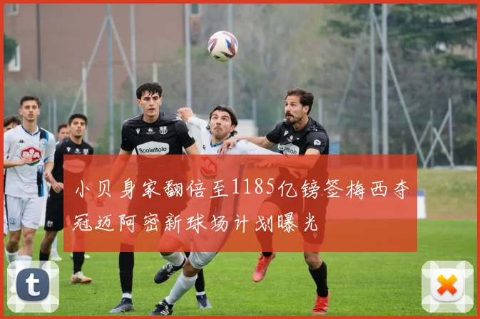 小贝身家翻倍至1185亿镑签梅西夺冠迈阿密新球场计划曝光